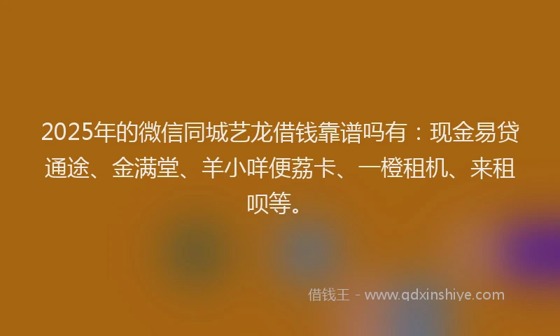 2025年的微信同城艺龙借钱靠谱吗有：现金易贷通途、金满堂、羊小咩便荔卡、一橙租机、来租呗等。