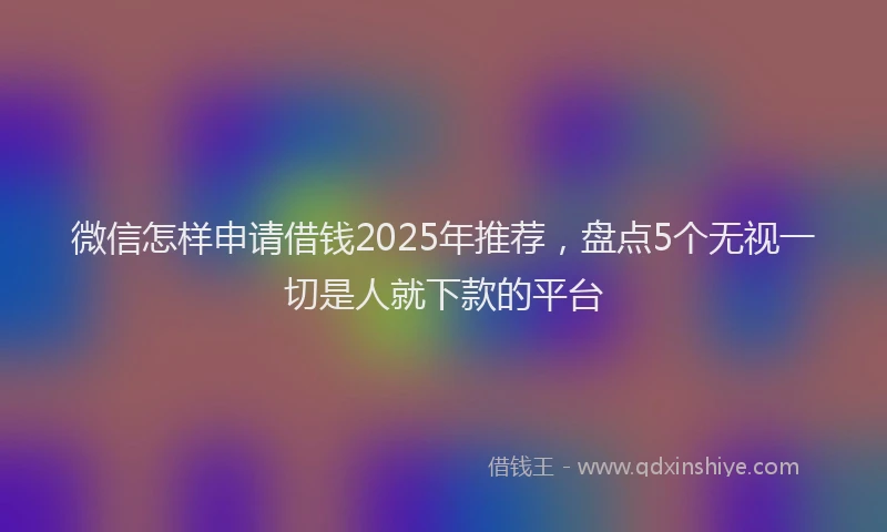 微信怎样申请借钱2025年推荐，盘点5个无视一切是人就下款的平台