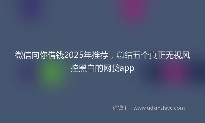 微信向你借钱2025年推荐，总结五个真正无视风控黑白的网贷app