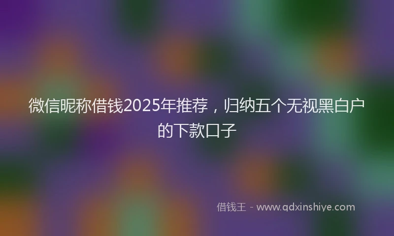 微信昵称借钱2025年推荐，归纳五个无视黑白户的下款口子