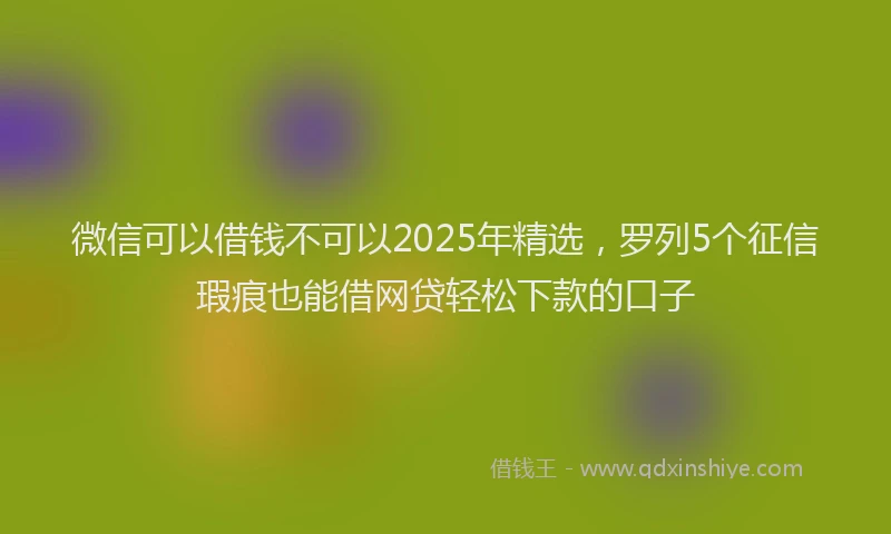 微信可以借钱不可以2025年精选，罗列5个征信瑕疵也能借网贷轻松下款的口子