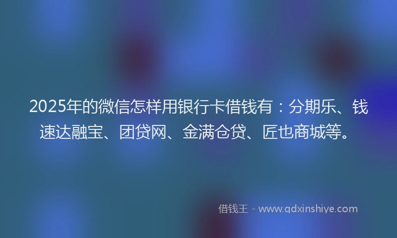 2025年的微信怎样用银行卡借钱有：分期乐、钱速达融宝、团贷网、金满仓贷、匠也商城等。