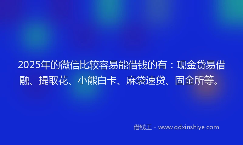 2025年的微信比较容易能借钱的有：现金贷易借融、提取花、小熊白卡、麻袋速贷、固金所等。