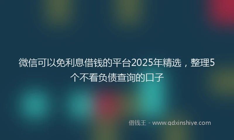 微信可以免利息借钱的平台2025年精选，整理5个不看负债查询的口子