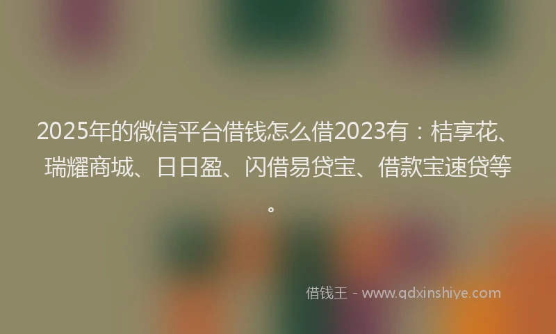 2025年的微信平台借钱怎么借2023有：桔享花、瑞耀商城、日日盈、闪借易贷宝、借款宝速贷等。