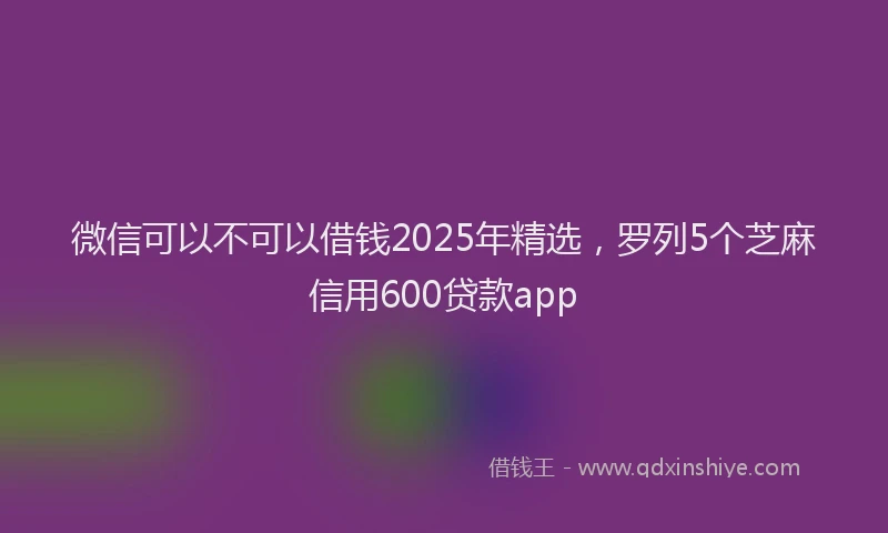 微信可以不可以借钱2025年精选，罗列5个芝麻信用600贷款app