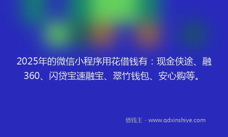 2025年的微信小程序用花借钱有：现金侠途、融360、闪贷宝速融宝、翠竹钱包、安心购等。