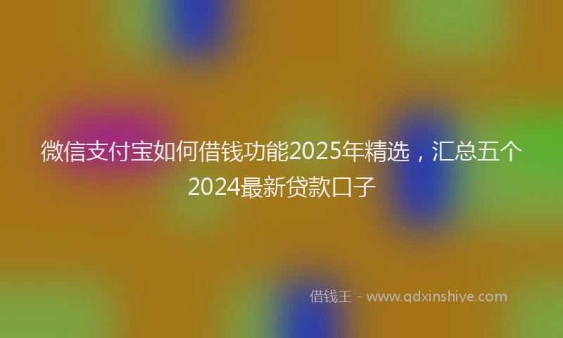 微信支付宝如何借钱功能2025年精选，汇总五个2024最新贷款口子