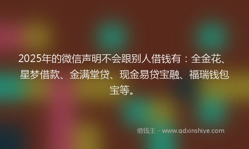 2025年的微信声明不会跟别人借钱有：全金花、星梦借款、金满堂贷、现金易贷宝融、福瑞钱包宝等。