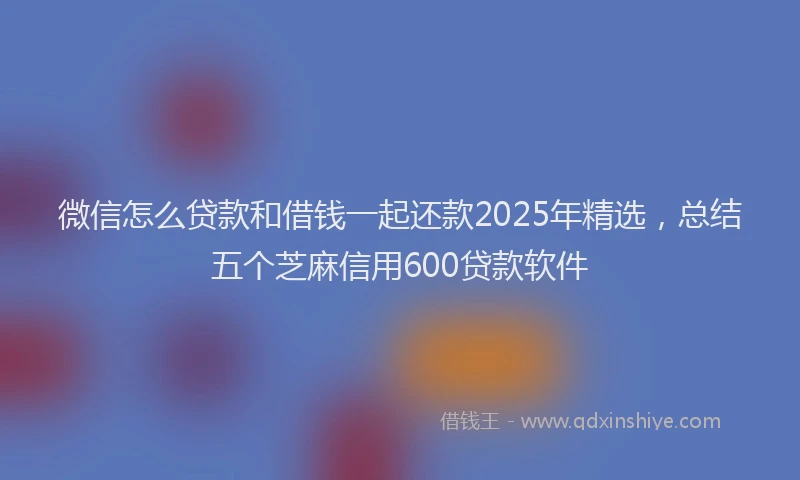 微信怎么贷款和借钱一起还款2025年精选，总结五个芝麻信用600贷款软件