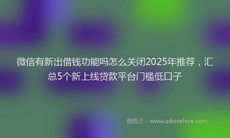 微信有新出借钱功能吗怎么关闭2025年推荐，汇总5个新上线贷款平台门槛低口子