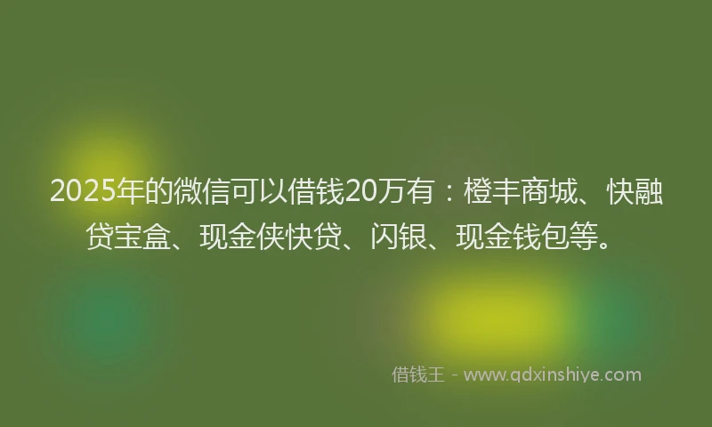 2025年的微信可以借钱20万有：橙丰商城、快融贷宝盒、现金侠快贷、闪银、现金钱包等。