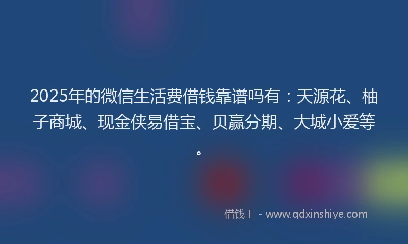 2025年的微信生活费借钱靠谱吗有：天源花、柚子商城、现金侠易借宝、贝赢分期、大城小爱等。