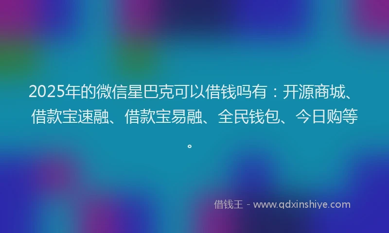 2025年的微信星巴克可以借钱吗有：开源商城、借款宝速融、借款宝易融、全民钱包、今日购等。