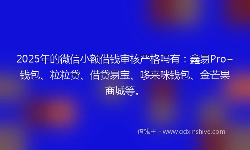 2025年的微信小额借钱审核严格吗有：鑫易Pro+钱包、粒粒贷、借贷易宝、哆来咪钱包、金芒果商城等。