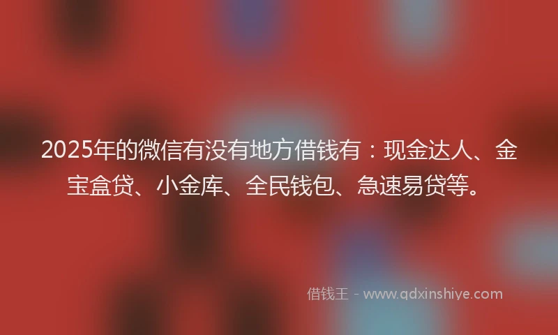 2025年的微信有没有地方借钱有：现金达人、金宝盒贷、小金库、全民钱包、急速易贷等。