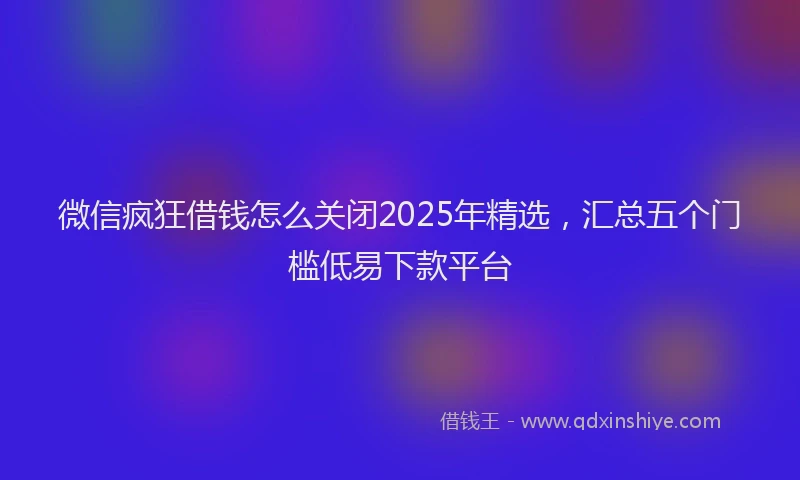 微信疯狂借钱怎么关闭2025年精选，汇总五个门槛低易下款平台