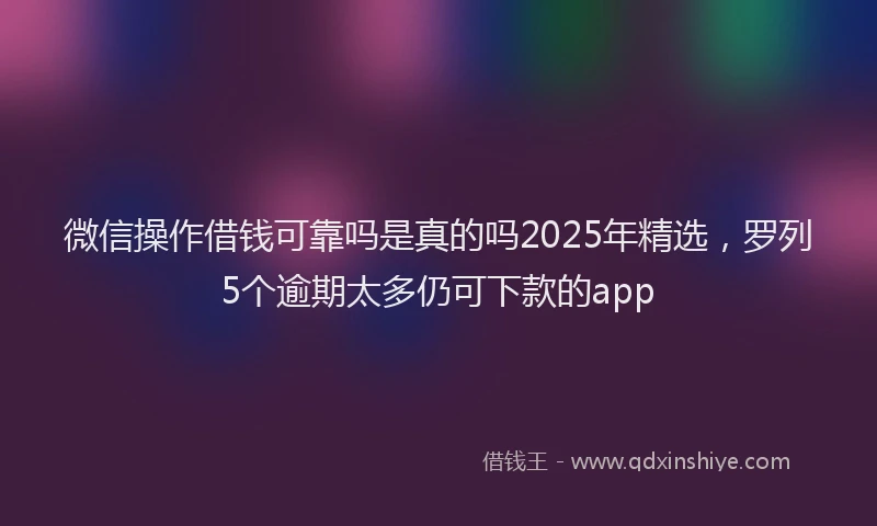 微信操作借钱可靠吗是真的吗2025年精选，罗列5个逾期太多仍可下款的app