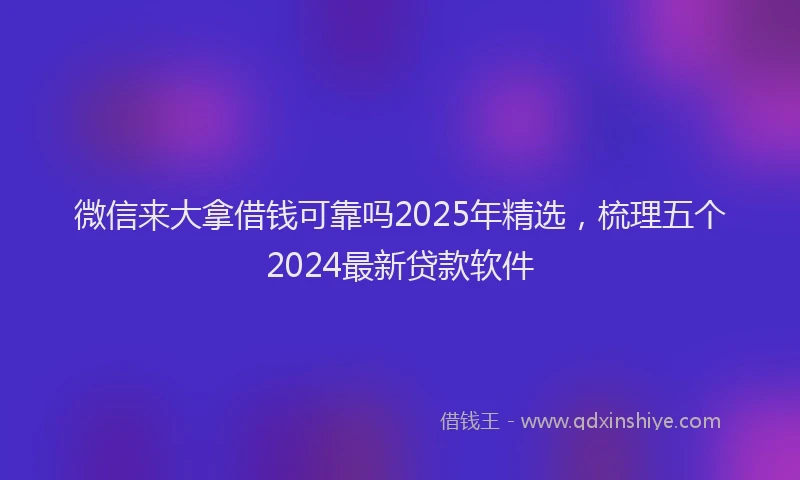 微信来大拿借钱可靠吗2025年精选，梳理五个2024最新贷款软件