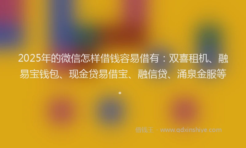 2025年的微信怎样借钱容易借有：双喜租机、融易宝钱包、现金贷易借宝、融信贷、涌泉金服等。