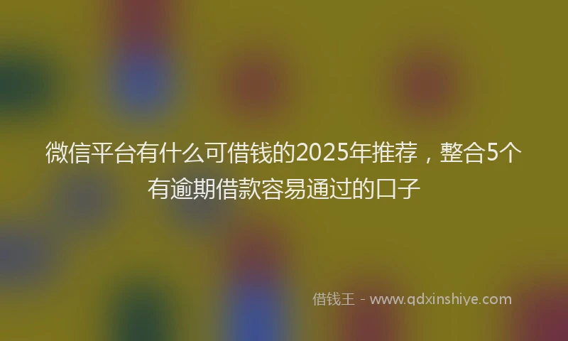 微信平台有什么可借钱的2025年推荐，整合5个有逾期借款容易通过的口子