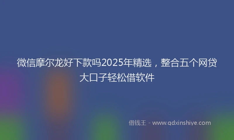 微信摩尔龙好下款吗2025年精选，整合五个网贷大口子轻松借软件