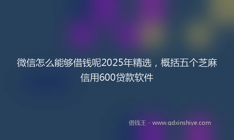 微信怎么能够借钱呢2025年精选，概括五个芝麻信用600贷款软件