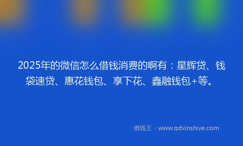 2025年的微信怎么借钱消费的啊有：星辉贷、钱袋速贷、惠花钱包、享下花、鑫融钱包+等。