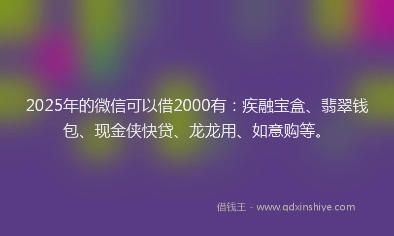 2025年的微信可以借2000有：疾融宝盒、翡翠钱包、现金侠快贷、龙龙用、如意购等。