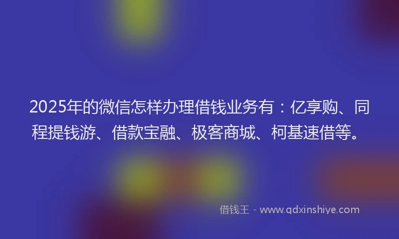 2025年的微信怎样办理借钱业务有：亿享购、同程提钱游、借款宝融、极客商城、柯基速借等。