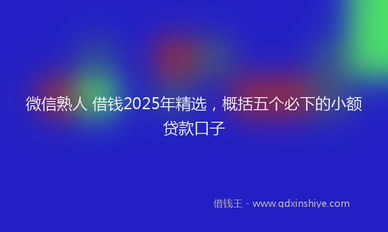 微信熟人 借钱2025年精选，概括五个必下的小额贷款口子