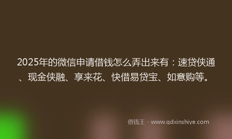 2025年的微信申请借钱怎么弄出来有：速贷侠通、现金侠融、享来花、快借易贷宝、如意购等。