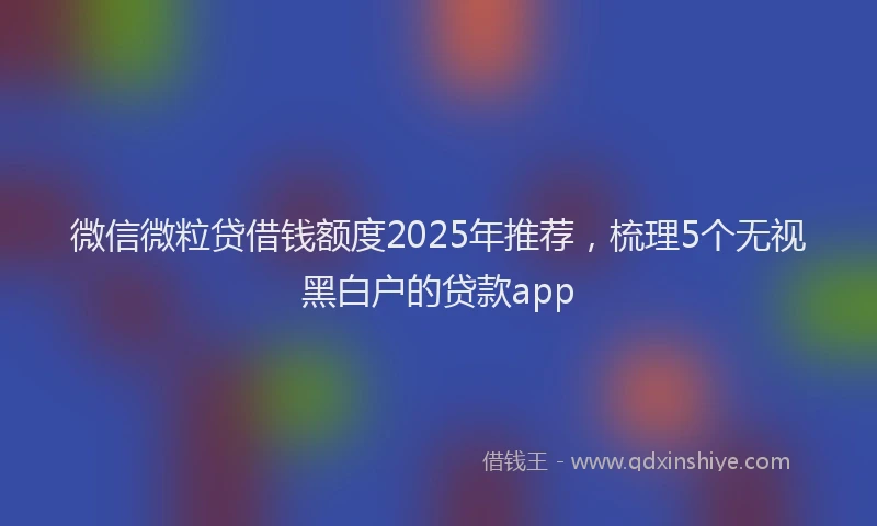 微信微粒贷借钱额度2025年推荐，梳理5个无视黑白户的贷款app