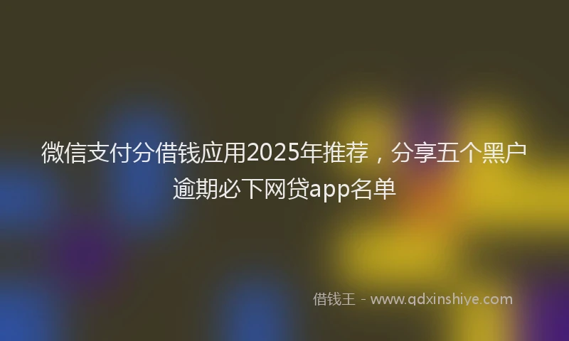 微信支付分借钱应用2025年推荐，分享五个黑户逾期必下网贷app名单