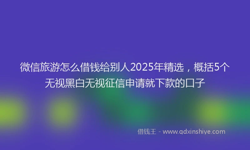 微信旅游怎么借钱给别人2025年精选，概括5个无视黑白无视征信申请就下款的口子