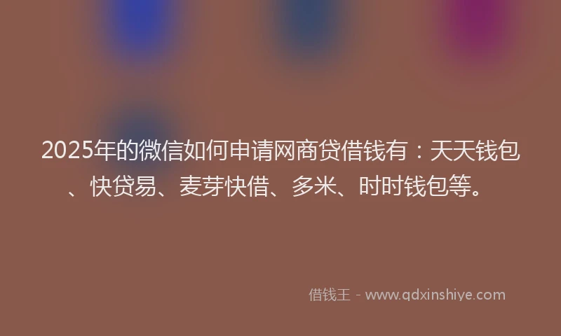 2025年的微信如何申请网商贷借钱有：天天钱包、快贷易、麦芽快借、多米、时时钱包等。