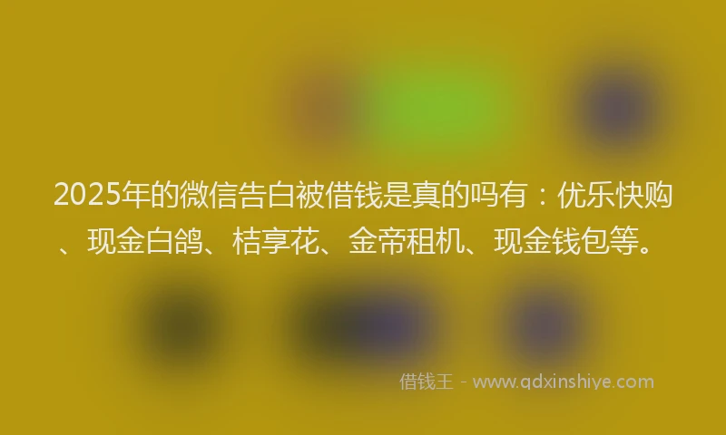 2025年的微信告白被借钱是真的吗有：优乐快购、现金白鸽、桔享花、金帝租机、现金钱包等。