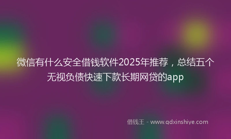 微信有什么安全借钱软件2025年推荐，总结五个无视负债快速下款长期网贷的app