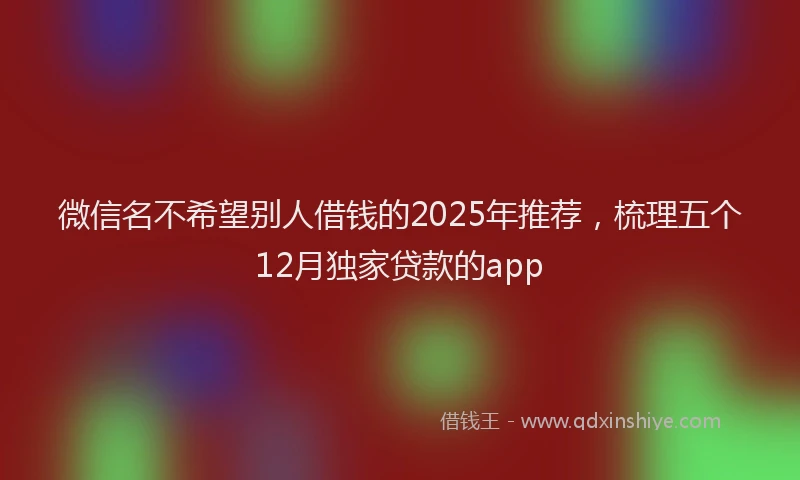 微信名不希望别人借钱的2025年推荐，梳理五个12月独家贷款的app