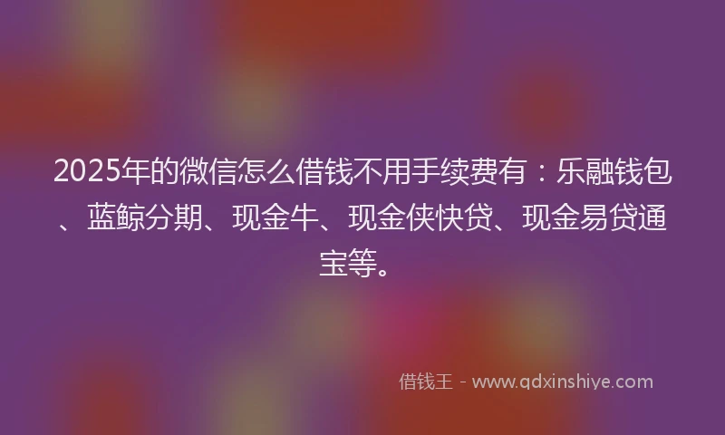 2025年的微信怎么借钱不用手续费有：乐融钱包、蓝鲸分期、现金牛、现金侠快贷、现金易贷通宝等。