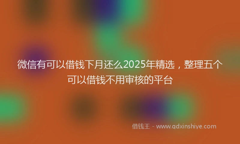 微信有可以借钱下月还么2025年精选，整理五个可以借钱不用审核的平台