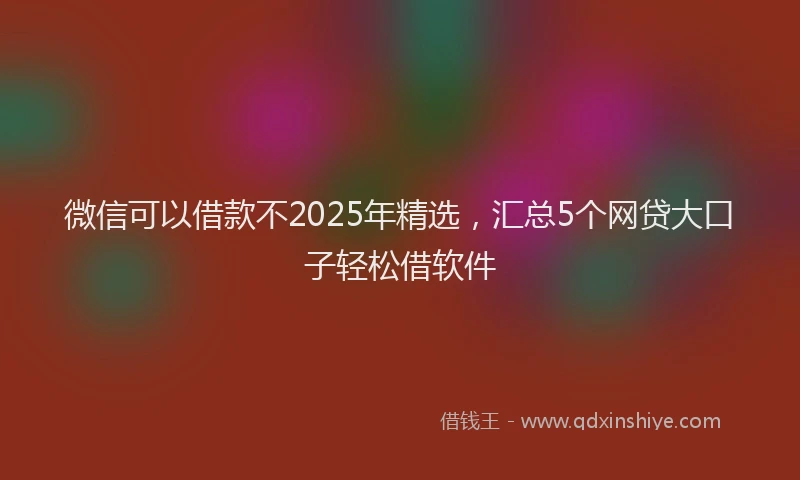 微信可以借款不2025年精选，汇总5个网贷大口子轻松借软件
