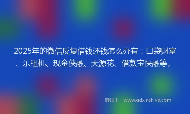 2025年的微信反复借钱还钱怎么办有：口袋财富、乐租机、现金侠融、天源花、借款宝快融等。