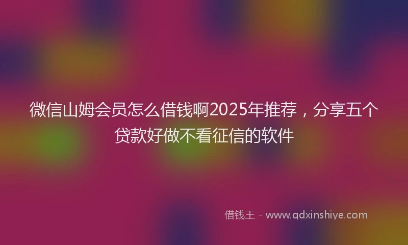 微信山姆会员怎么借钱啊2025年推荐，分享五个贷款好做不看征信的软件