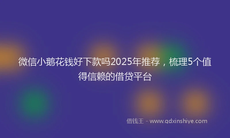 微信小鹅花钱好下款吗2025年推荐，梳理5个值得信赖的借贷平台