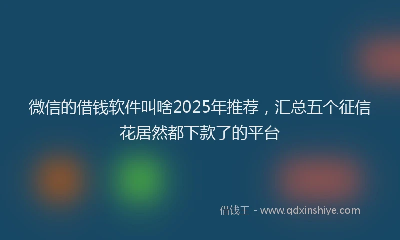 微信的借钱软件叫啥2025年推荐，汇总五个征信花居然都下款了的平台