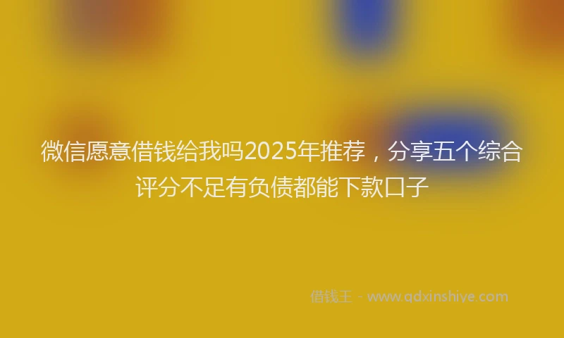 微信愿意借钱给我吗2025年推荐，分享五个综合评分不足有负债都能下款口子