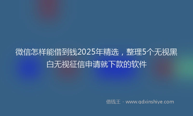 微信怎样能借到钱2025年精选，整理5个无视黑白无视征信申请就下款的软件
