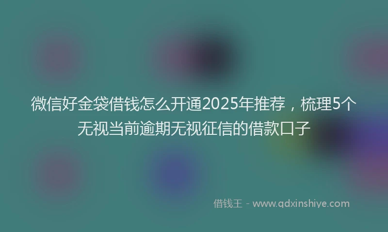微信好金袋借钱怎么开通2025年推荐，梳理5个无视当前逾期无视征信的借款口子