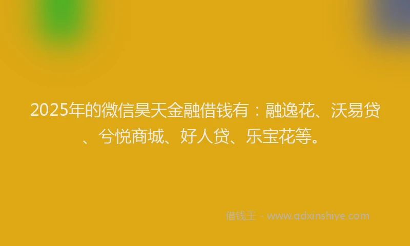 2025年的微信昊天金融借钱有：融逸花、沃易贷、兮悦商城、好人贷、乐宝花等。